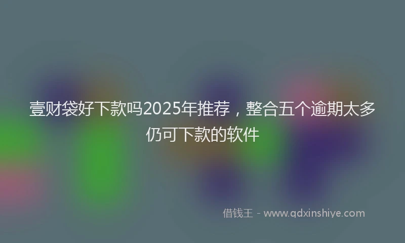 壹财袋好下款吗2025年推荐，整合五个逾期太多仍可下款的软件