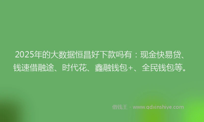 2025年的大数据恒昌好下款吗有：现金快易贷、钱速借融途、时代花、鑫融钱包+、全民钱包等。