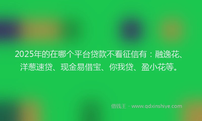 2025年的在哪个平台贷款不看征信有:融逸花、洋葱速贷、现金易借宝、你我贷、盈小花等。
