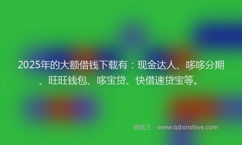 2025年的大额借钱下载有：现金达人、哆哆分期、旺旺钱包、哆宝贷、快借速贷宝等。