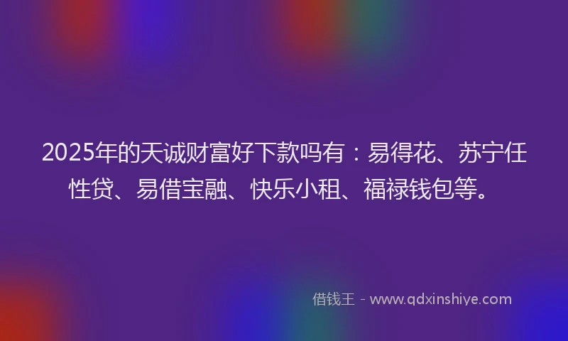 2025年的天诚财富好下款吗有：易得花、苏宁任性贷、易借宝融、快乐小租、福禄钱包等。