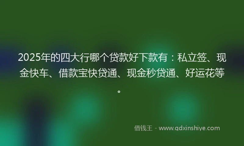 2025年的四大行哪个贷款好下款有：私立签、现金快车、借款宝快贷通、现金秒贷通、好运花等。