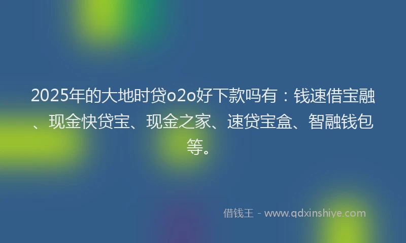 2025年的大地时贷o2o好下款吗有：钱速借宝融、现金快贷宝、现金之家、速贷宝盒、智融钱包等。