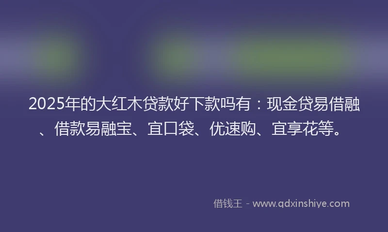 2025年的大红木贷款好下款吗有：现金贷易借融、借款易融宝、宜口袋、优速购、宜享花等。
