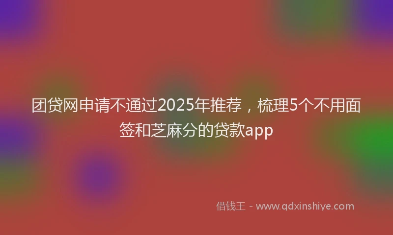 团贷网申请不通过2025年推荐，梳理5个不用面签和芝麻分的贷款app