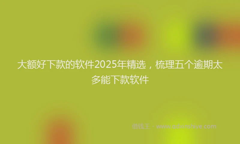 大额好下款的软件2025年精选，梳理五个逾期太多能下款软件