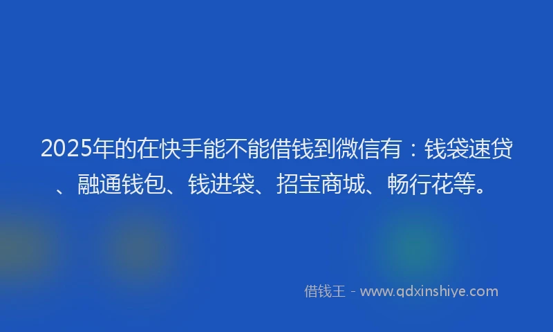 2025年的在快手能不能借钱到微信有：钱袋速贷、融通钱包、钱进袋、招宝商城、畅行花等。