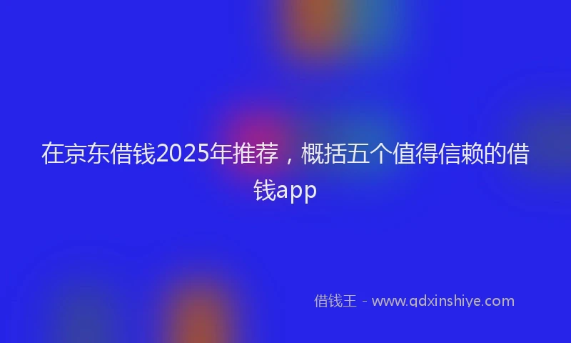 在京东借钱2025年推荐，概括五个值得信赖的借钱app