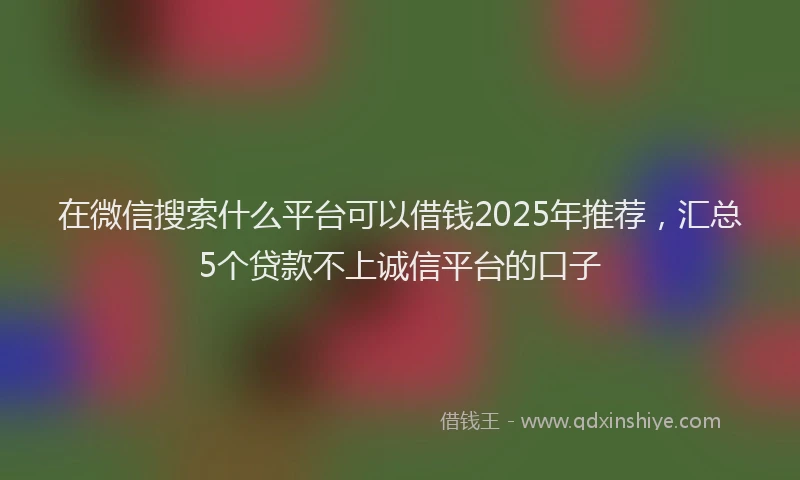 在微信搜索什么平台可以借钱2025年推荐，汇总5个贷款不上诚信平台的口子