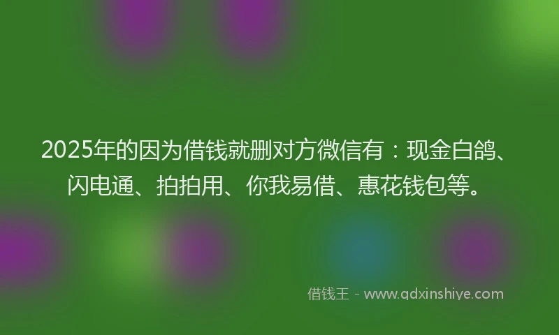 2025年的因为借钱就删对方微信有：现金白鸽、闪电通、拍拍用、你我易借、惠花钱包等。