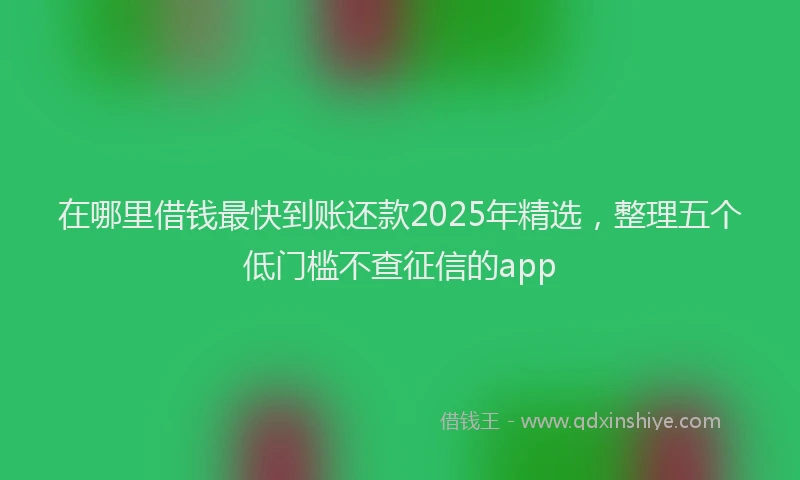 在哪里借钱最快到账还款2025年精选，整理五个低门槛不查征信的app