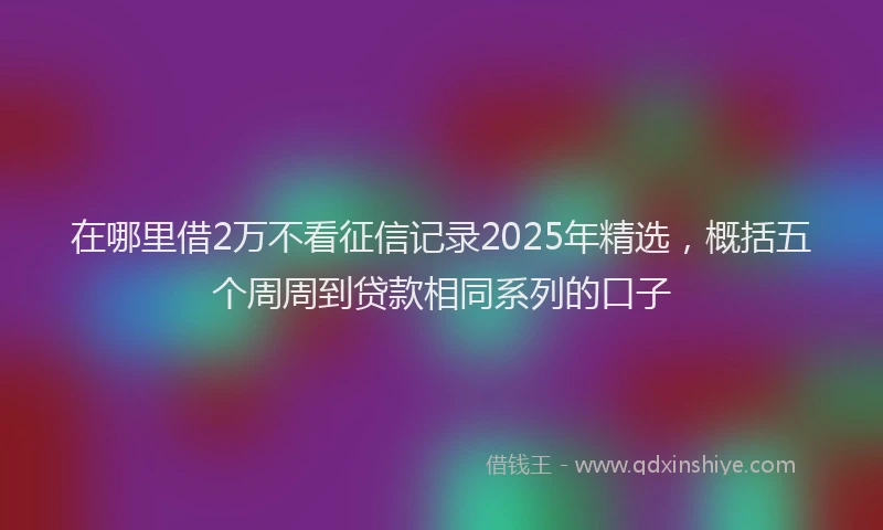 在哪里借2万不看征信记录2025年精选，概括五个周周到贷款相同系列的口子