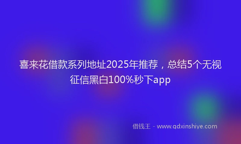 喜来花借款系列地址2025年推荐，总结5个无视征信黑白100%秒下app