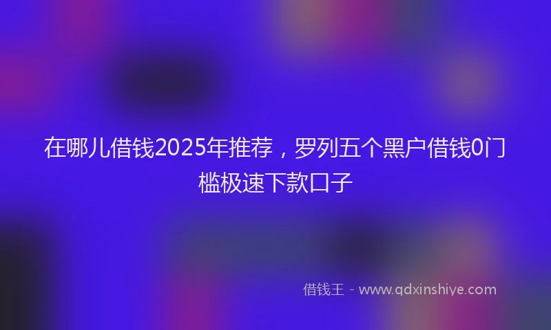 在哪儿借钱2025年推荐，罗列五个黑户借钱0门槛极速下款口子