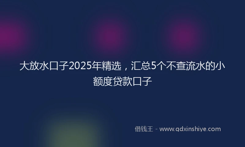 大放水口子2025年精选，汇总5个不查流水的小额度贷款口子