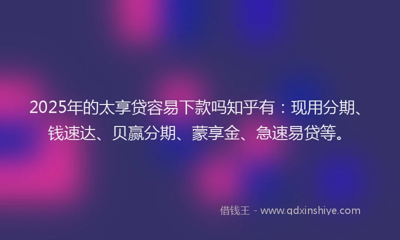 2025年的太享贷容易下款吗知乎有：现用分期、钱速达、贝赢分期、蒙享金、急速易贷等。