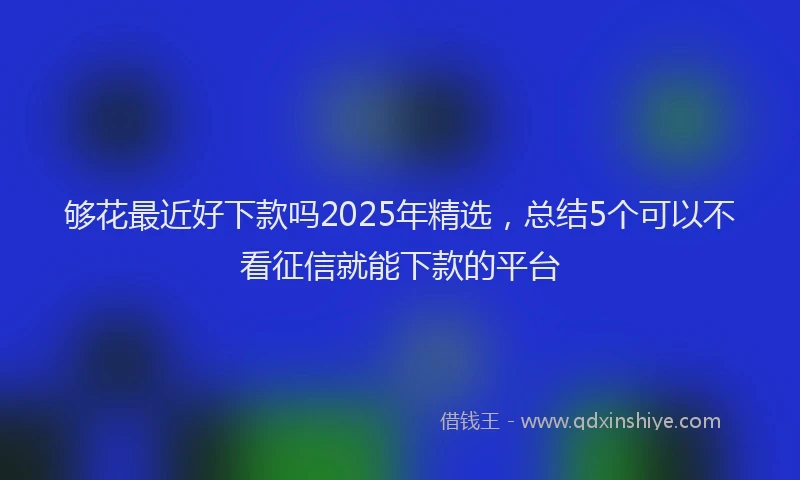 够花最近好下款吗2025年精选，总结5个可以不看征信就能下款的平台