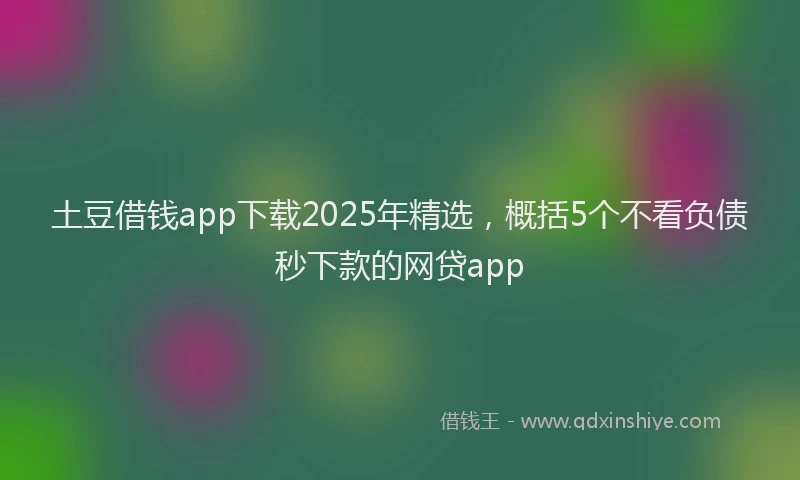 土豆借钱app下载2025年精选，概括5个不看负债秒下款的网贷app