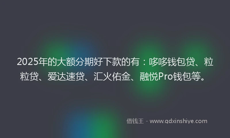 2025年的大额分期好下款的有：哆哆钱包贷、粒粒贷、爱达速贷、汇火佑金、融悦Pro钱包等。