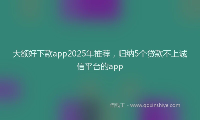 大额好下款app2025年推荐，归纳5个贷款不上诚信平台的app