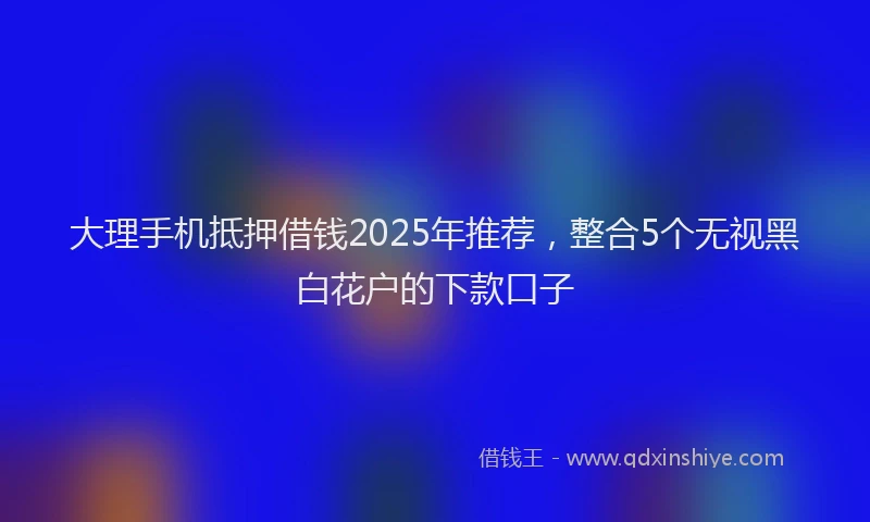 大理手机抵押借钱2025年推荐，整合5个无视黑白花户的下款口子