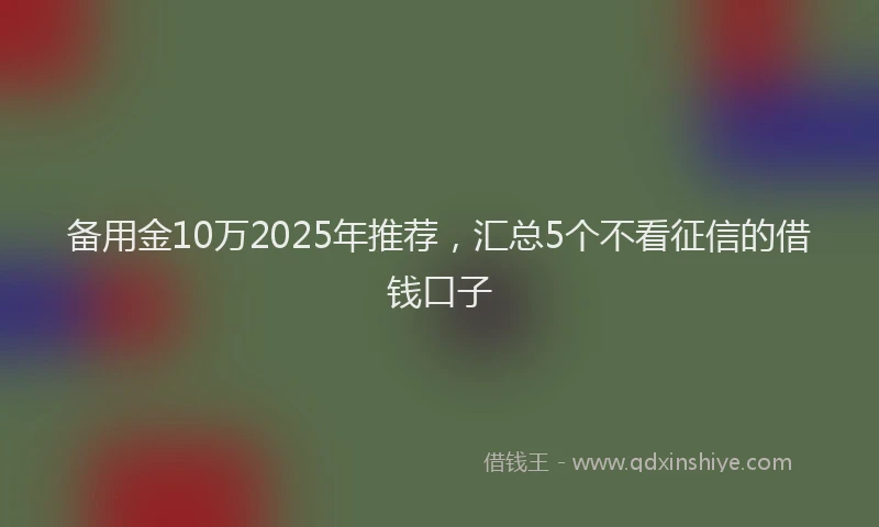 备用金10万2025年推荐，汇总5个不看征信的借钱口子