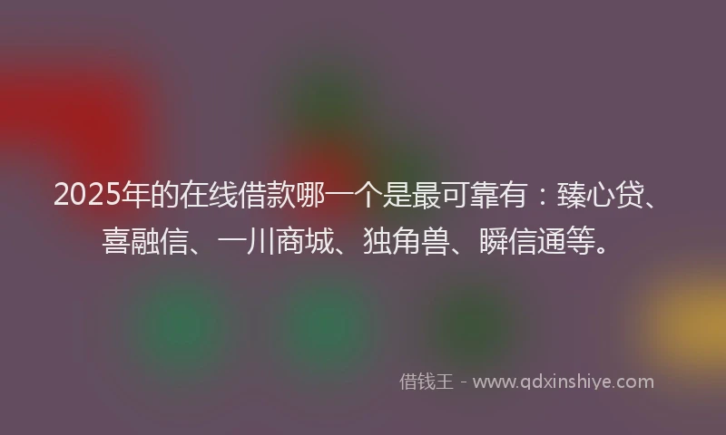 2025年的在线借款哪一个是最可靠有：臻心贷、喜融信、一川商城、独角兽、瞬信通等。