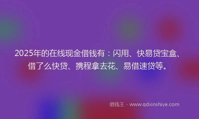 2025年的在线现金借钱有：闪用、快易贷宝盒、借了么快贷、携程拿去花、易借速贷等。