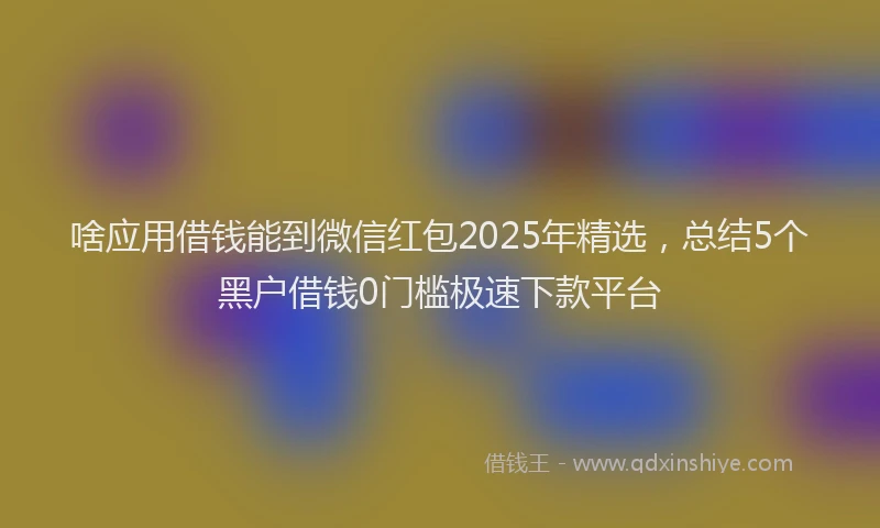 啥应用借钱能到微信红包2025年精选，总结5个黑户借钱0门槛极速下款平台