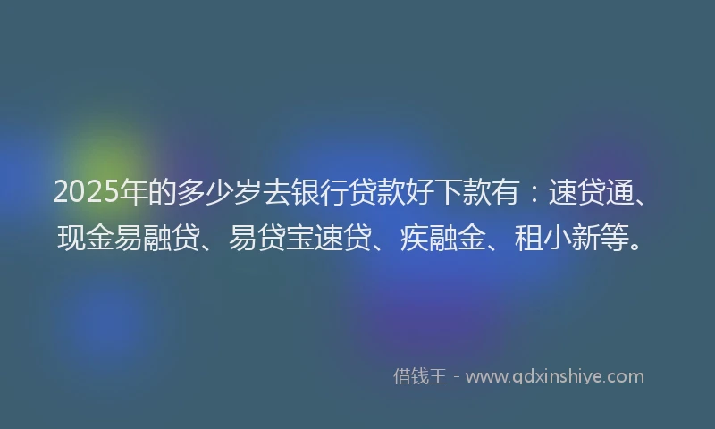 2025年的多少岁去银行贷款好下款有：速贷通、现金易融贷、易贷宝速贷、疾融金、租小新等。