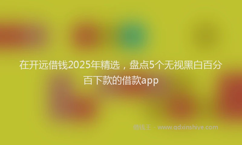 在开远借钱2025年精选，盘点5个无视黑白百分百下款的借款app