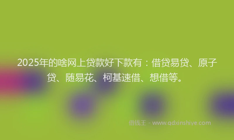2025年的啥网上贷款好下款有：借贷易贷、原子贷、随易花、柯基速借、想借等。