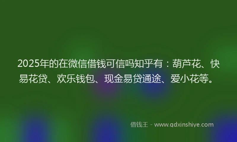 2025年的在微信借钱可信吗知乎有：葫芦花、快易花贷、欢乐钱包、现金易贷通途、爱小花等。