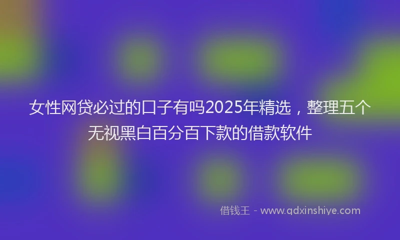 女性网贷必过的口子有吗2025年精选，整理五个无视黑白百分百下款的借款软件