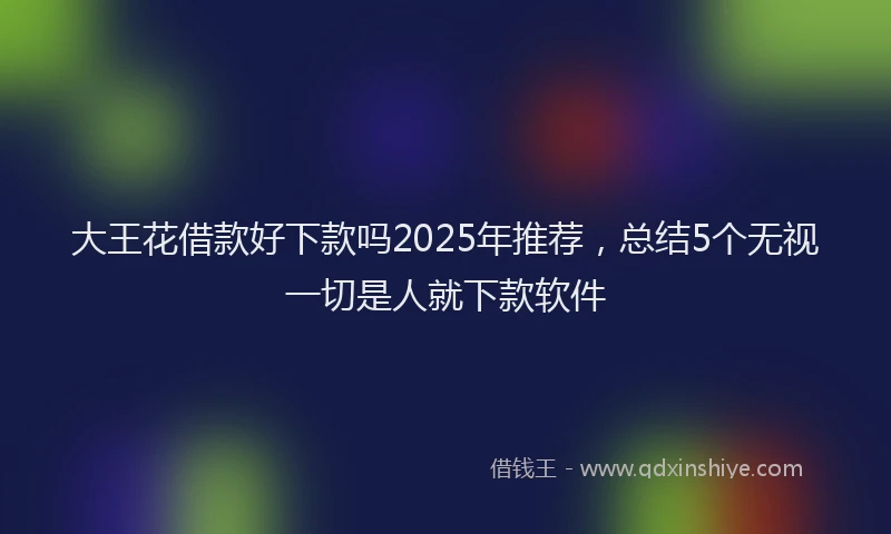 大王花借款好下款吗2025年推荐，总结5个无视一切是人就下款软件