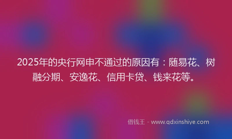 2025年的央行网申不通过的原因有：随易花、树融分期、安逸花、信用卡贷、钱来花等。