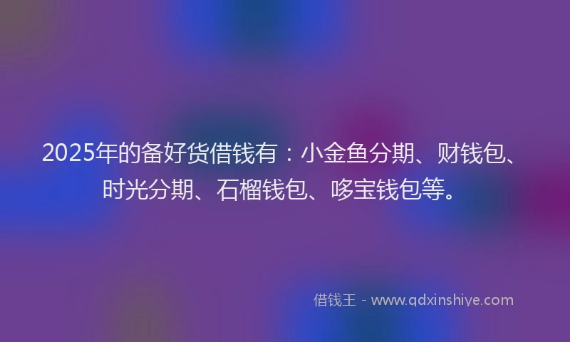 2025年的备好货借钱有：小金鱼分期、财钱包、时光分期、石榴钱包、哆宝钱包等。
