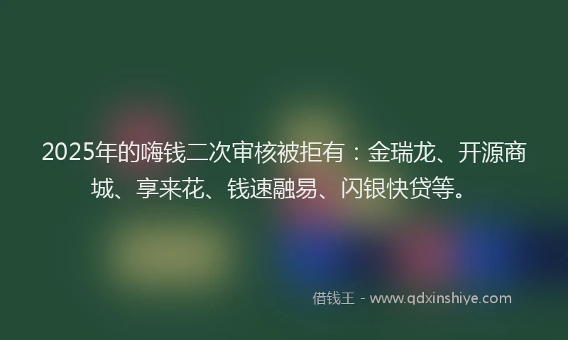 2025年的嗨钱二次审核被拒有：金瑞龙、开源商城、享来花、钱速融易、闪银快贷等。