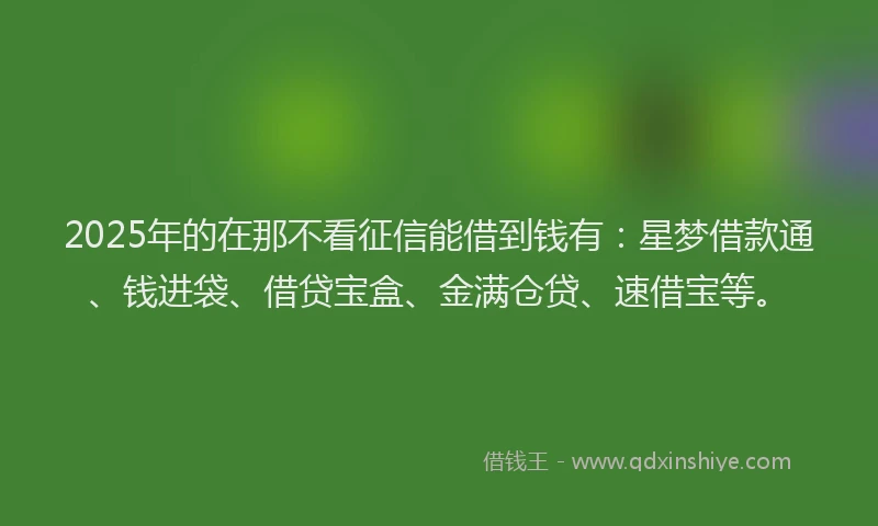 2025年的在那不看征信能借到钱有：星梦借款通、钱进袋、借贷宝盒、金满仓贷、速借宝等。