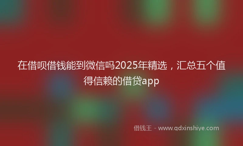 在借呗借钱能到微信吗2025年精选，汇总五个值得信赖的借贷app