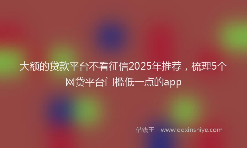 大额的贷款平台不看征信2025年推荐，梳理5个网贷平台门槛低一点的app