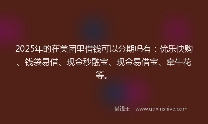 2025年的在美团里借钱可以分期吗有：优乐快购、钱袋易借、现金秒融宝、现金易借宝、牵牛花等。