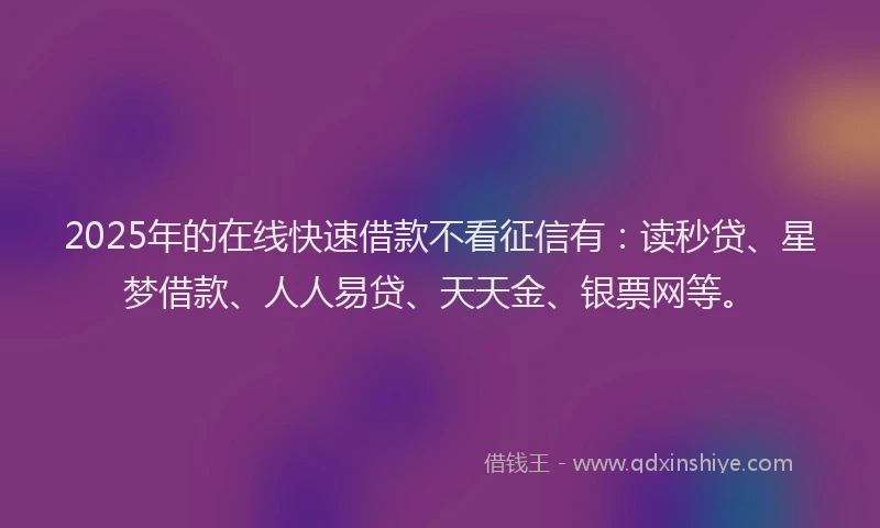 2025年的在线快速借款不看征信有：读秒贷、星梦借款、人人易贷、天天金、银票网等。