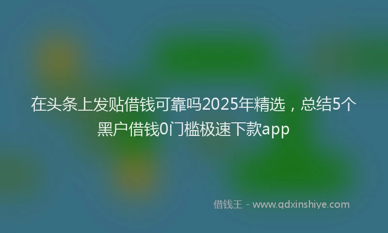 在头条上发贴借钱可靠吗2025年精选，总结5个黑户借钱0门槛极速下款app