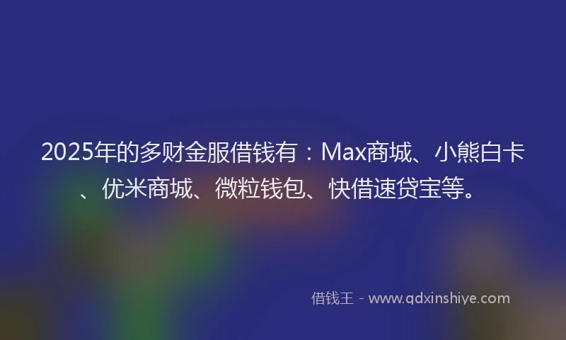 2025年的多财金服借钱有：Max商城、小熊白卡、优米商城、微粒钱包、快借速贷宝等。