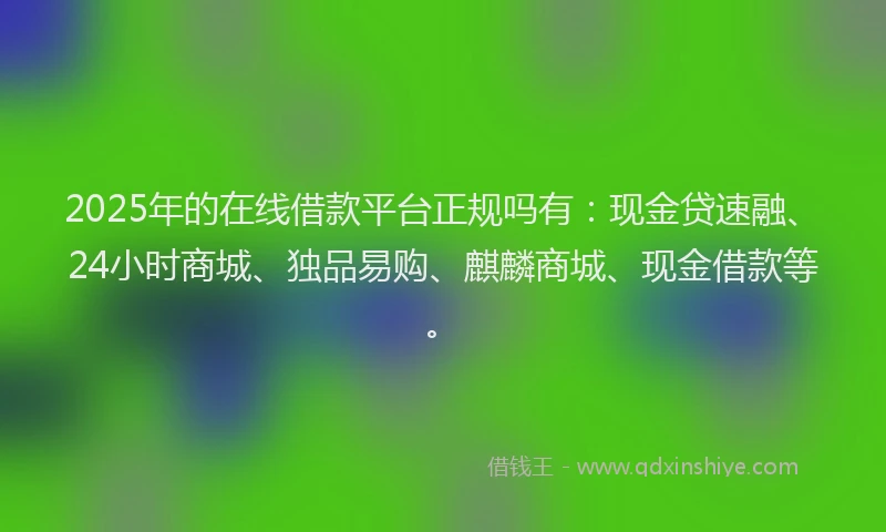 2025年的在线借款平台正规吗有：现金贷速融、24小时商城、独品易购、麒麟商城、现金借款等。