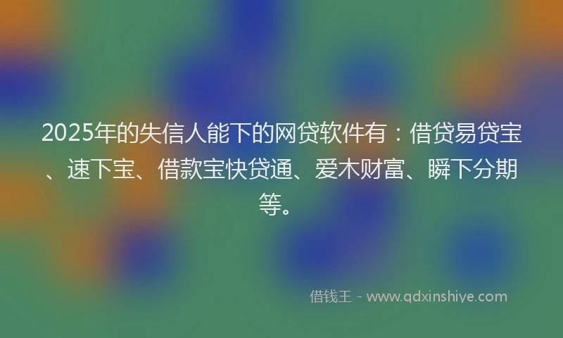 2025年的失信人能下的网贷软件有：借贷易贷宝、速下宝、借款宝快贷通、爱木财富、瞬下分期等。