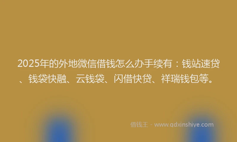2025年的外地微信借钱怎么办手续有：钱站速贷、钱袋快融、云钱袋、闪借快贷、祥瑞钱包等。
