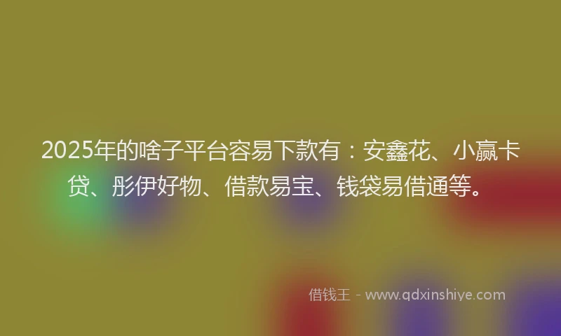 2025年的啥子平台容易下款有：安鑫花、小赢卡贷、彤伊好物、借款易宝、钱袋易借通等。
