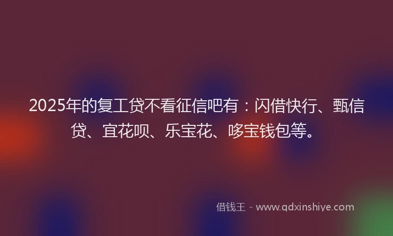 2025年的复工贷不看征信吧有：闪借快行、甄信贷、宜花呗、乐宝花、哆宝钱包等。